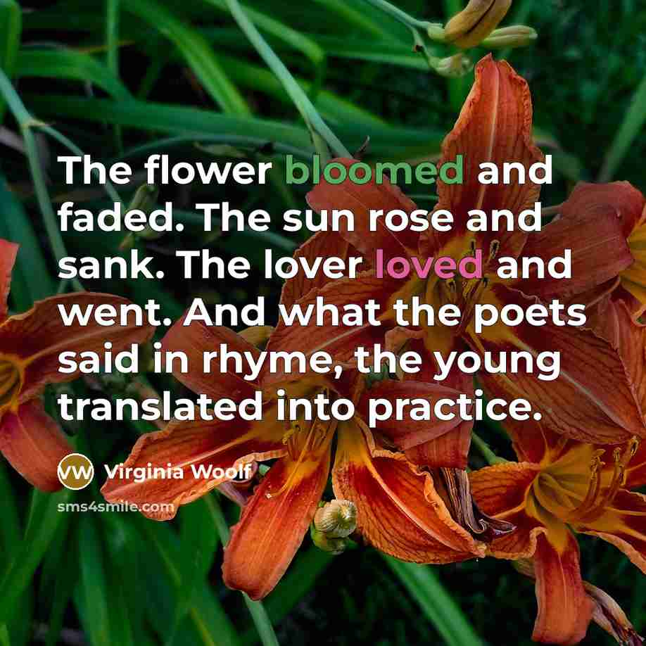 “The flower bloomed and faded. The sun rose and sank. The lover loved and went. And what the poets said in rhyme, the young translated into practice.” quote by Virginia Woolf