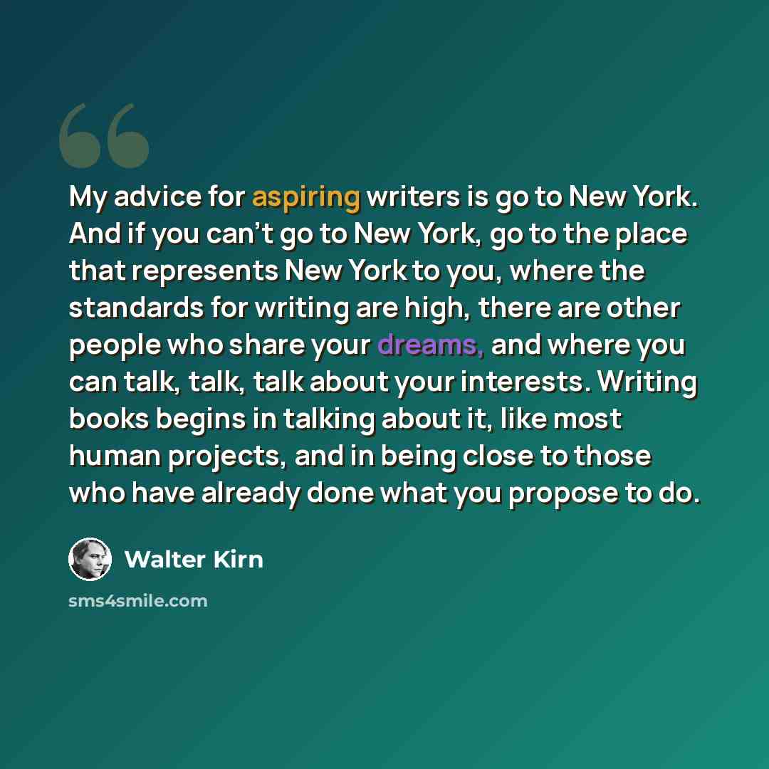 “My advice for aspiring writers is go to New York. And if you can’t go to New York, go to the place that represents New York to you, where the standards for writing are high, there are other people who share your dreams, and where you can talk, talk, talk about your interests. Writing books begins…” quote by Walter Kirn