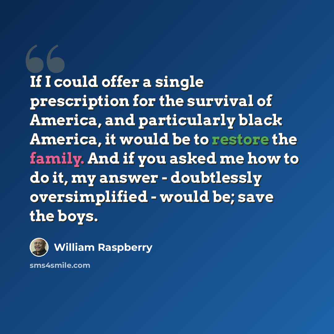“If I could offer a single prescription for the survival of America, and particularly black America, it would be to restore the family. And if you asked me how to do it, my answer - doubtlessly oversimplified - would be; save the boys.” quote by William Raspberry