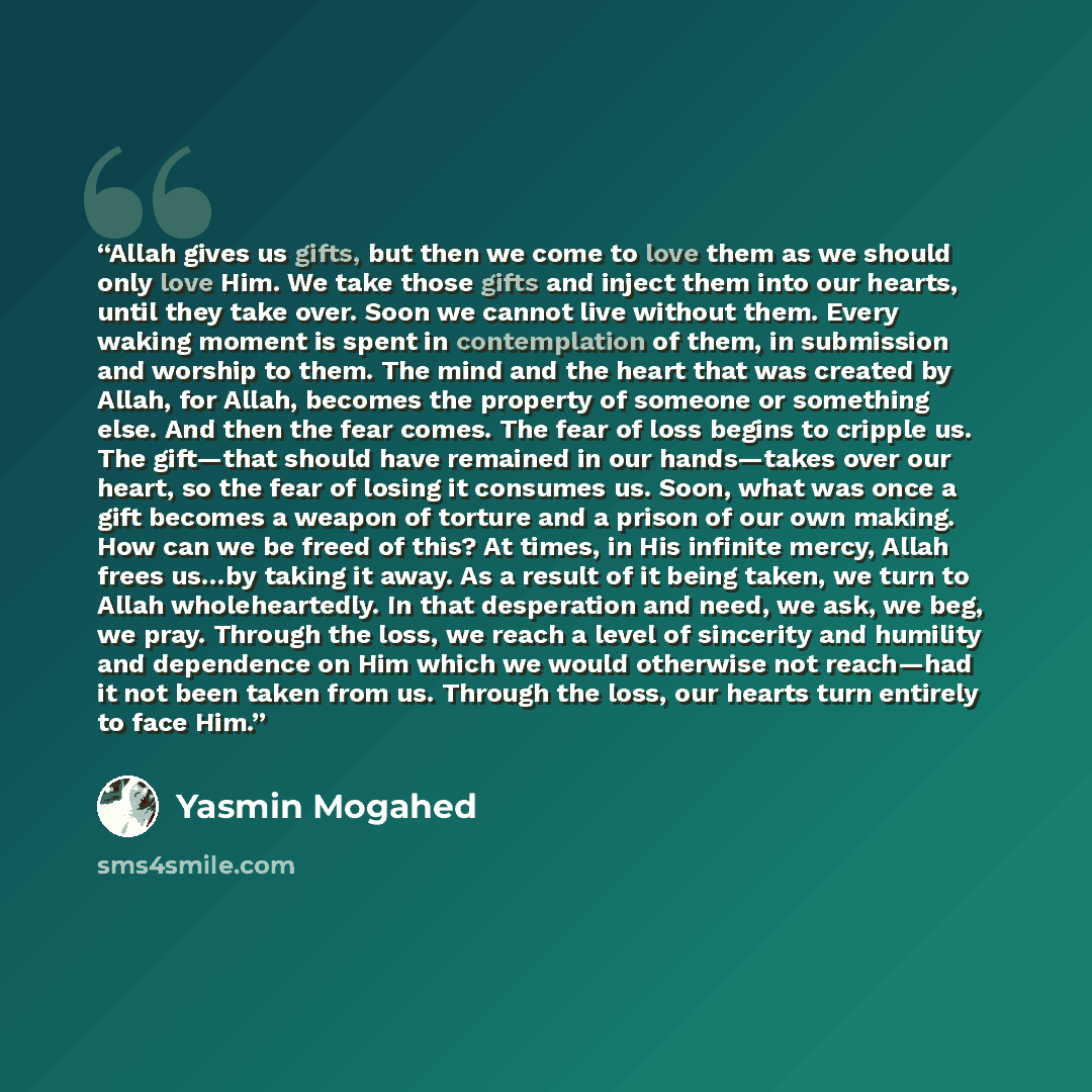 “Allah gives us gifts, but then we come to love them as we should only love Him. We take those gifts and inject them into our hearts, until they take over. Soon we cannot live without them. Every waking moment is spent in contemplation of them, in submission and worship to them. The mind and the…” quote by Yasmin Mogahed