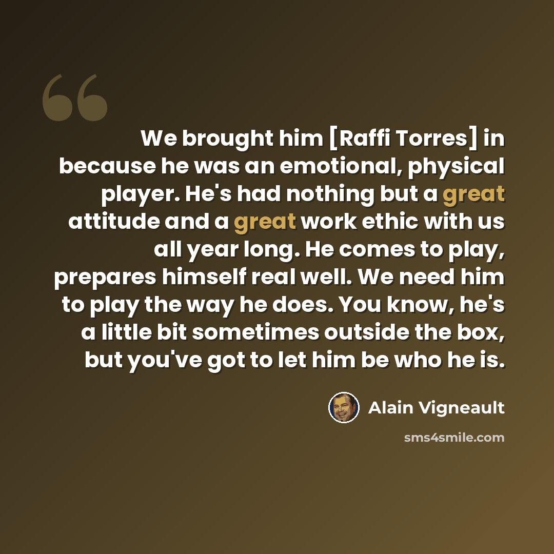 “We brought him [Raffi Torres] in because he was an emotional, physical player. He's had nothing but a great attitude and a great work ethic with us all year long. He comes to play, prepares himself real well. We need him to play the way he does. You know, he's a little bit sometimes outside the…” quote by Alain Vigneault