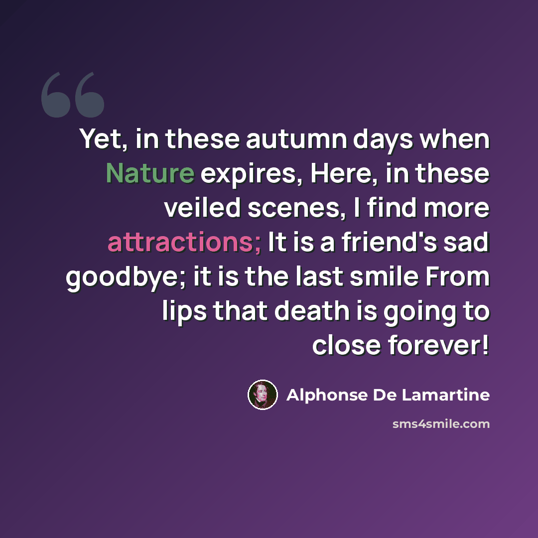 “Yet, in these autumn days when Nature expires, Here, in these veiled scenes, I find more attractions; It is a friend's sad goodbye; it is the last smile From lips that death is going to close forever!” quote by Alphonse de Lamartine
