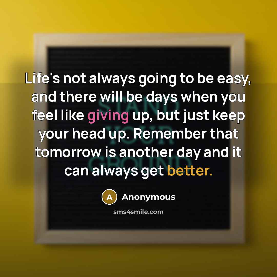 “Life's not always going to be easy, and there will be days when you feel like giving up, but just keep your head up. Remember that tomorrow is another day and it can always get better.” quote by Anonymous