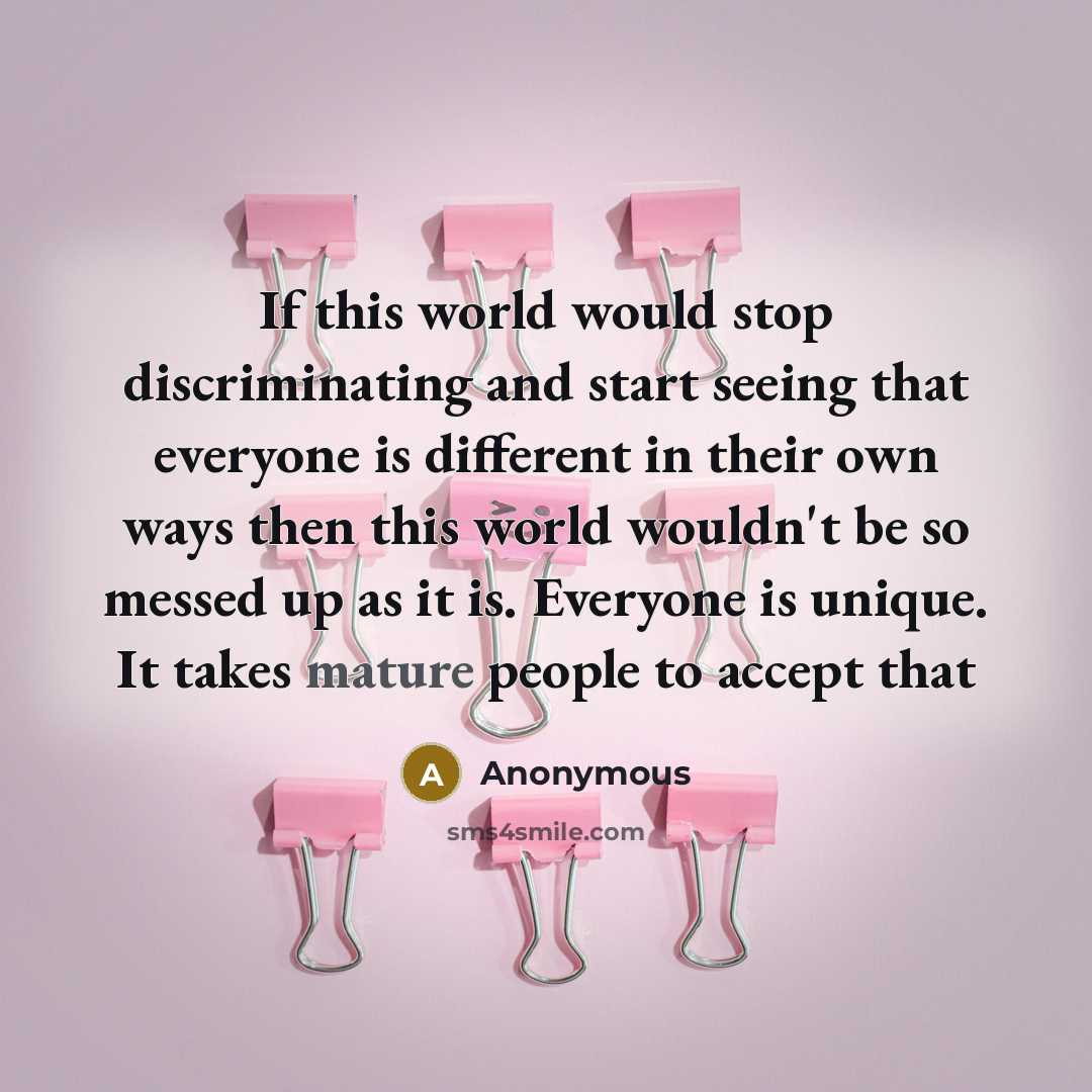 “If this world would stop discriminating and start seeing that everyone is different in their own ways then this world wouldn't be so messed up as it is. Everyone is unique. It takes mature people to accept that” quote by Anonymous