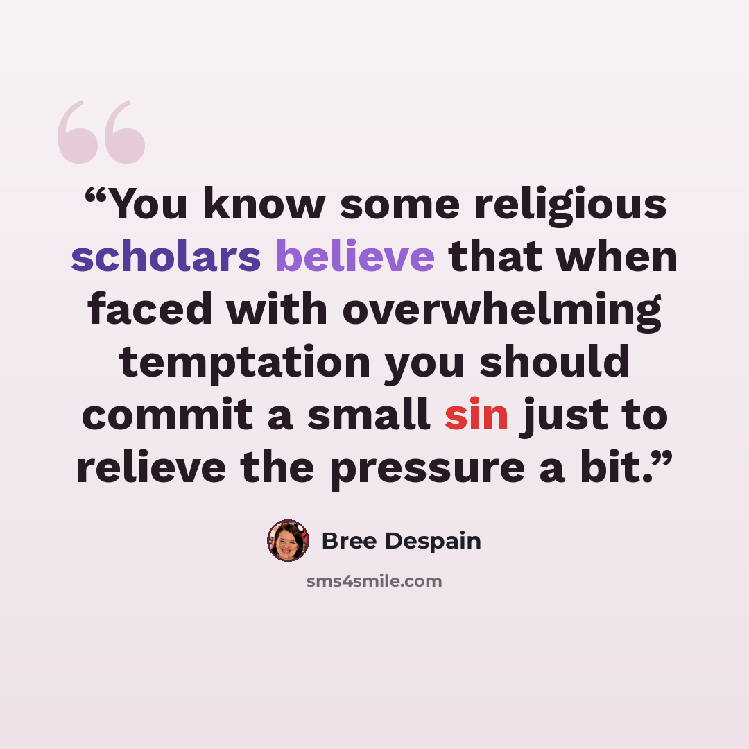“You know some religious scholars believe that when faced with overwhelming temptation you should commit a small sin just to relieve the pressure a bit.” quote by Bree Despain