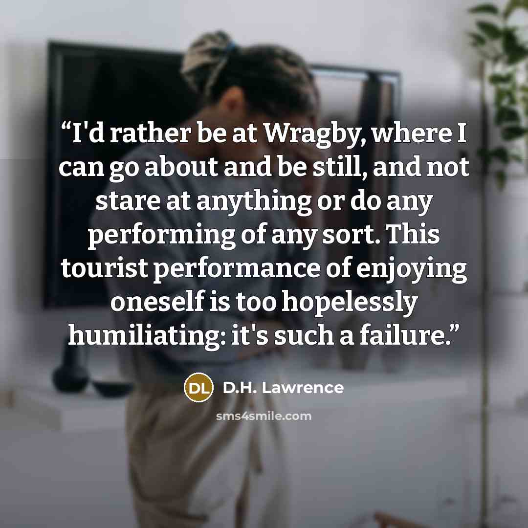 “I'd rather be at Wragby, where I can go about and be still, and not stare at anything or do any performing of any sort. This tourist performance of enjoying oneself is too hopelessly humiliating: it's such a failure.” quote by D.H. Lawrence