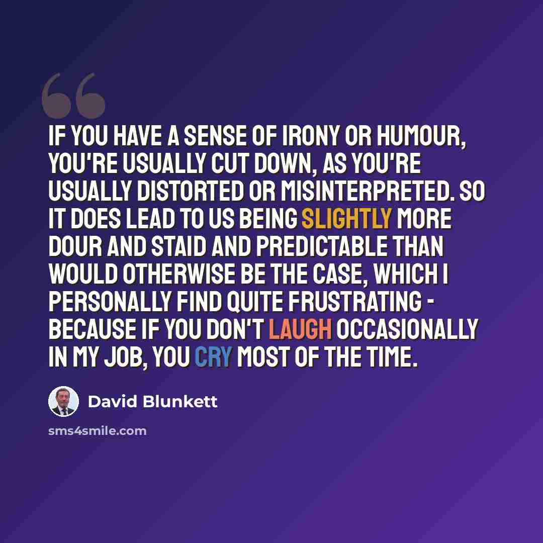 “If you have a sense of irony or humour, you're usually cut down, as you're usually distorted or misinterpreted. So it does lead to us being slightly more dour and staid and predictable than would otherwise be the case, which I personally find quite frustrating - because if you don't laugh…” quote by David Blunkett