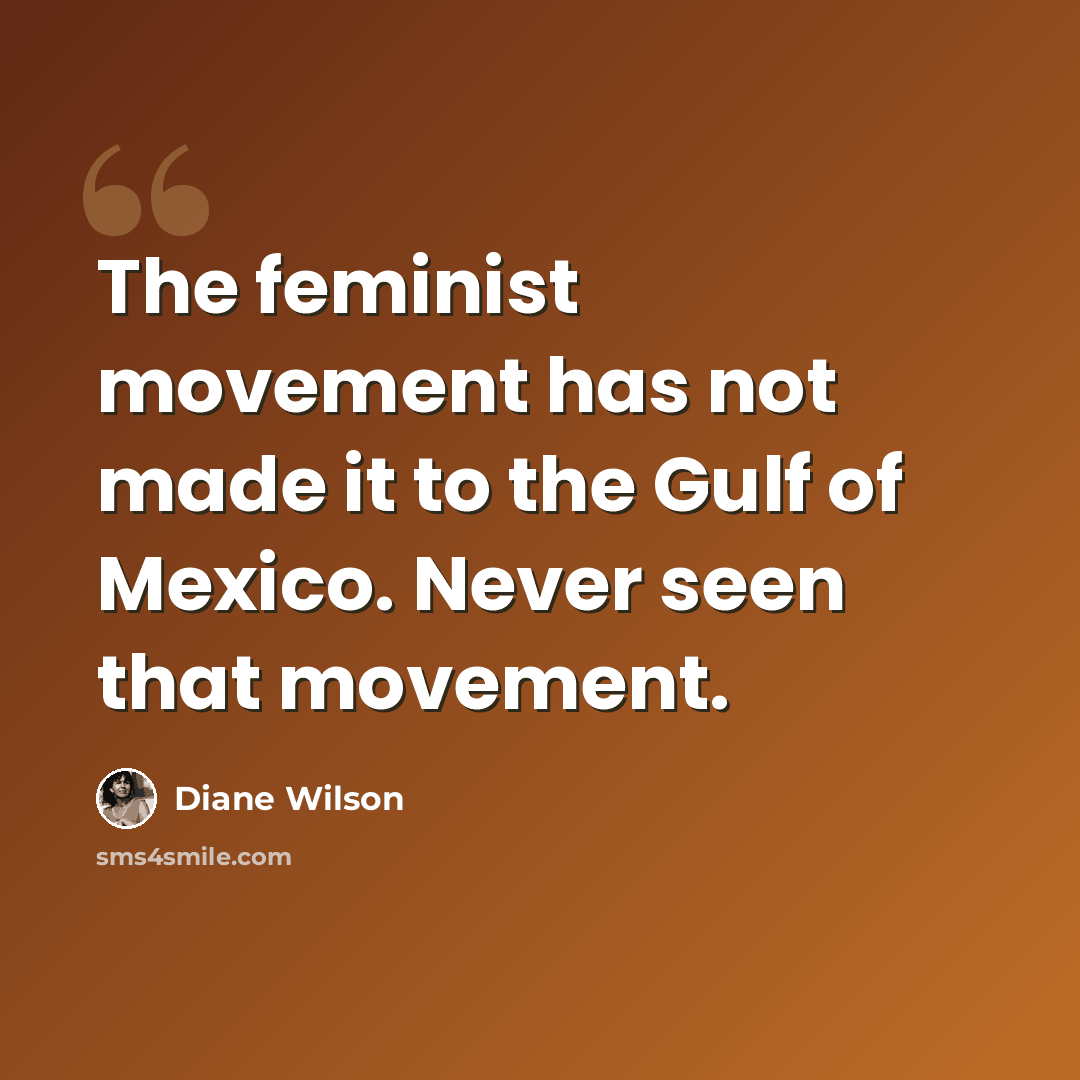 “The feminist movement has not made it to the Gulf of Mexico. Never seen that movement.” quote by Diane Wilson