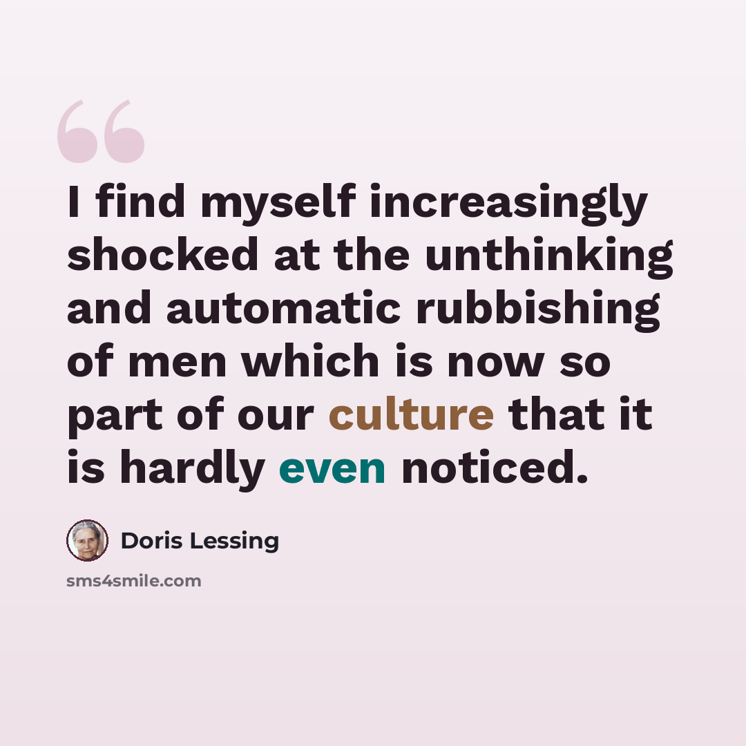 “I find myself increasingly shocked at the unthinking and automatic rubbishing of men which is now so part of our culture that it is hardly even noticed.” quote by Doris Lessing