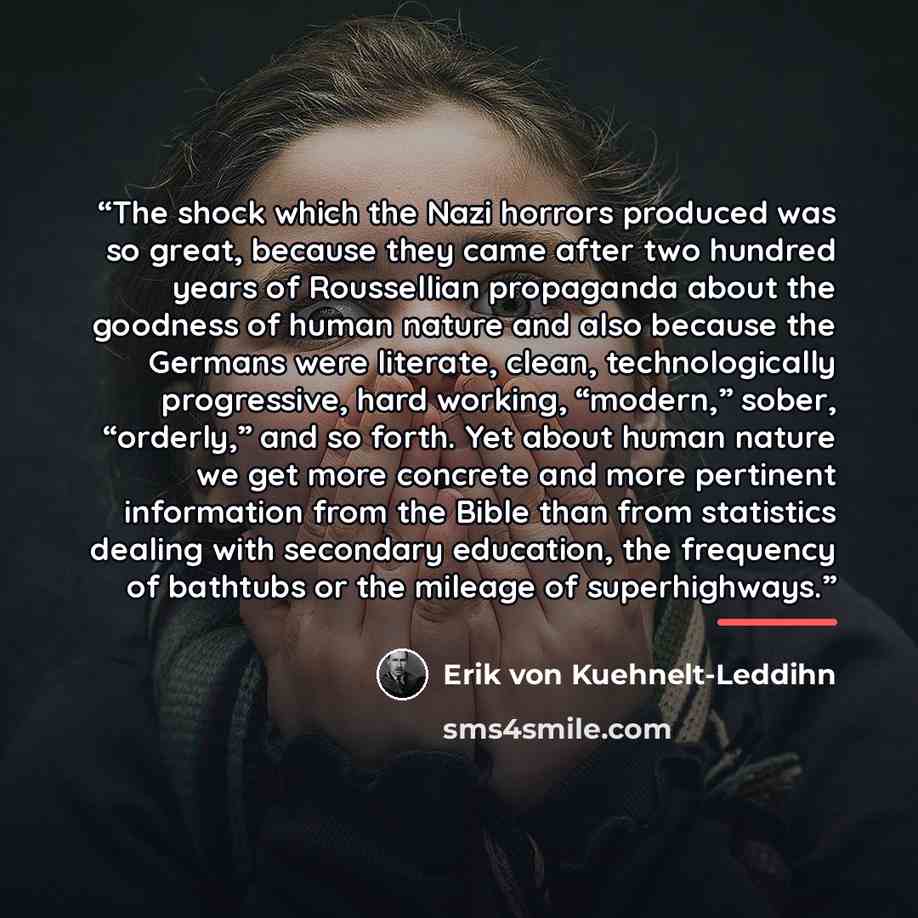“The shock which the Nazi horrors produced was so great, because they came after two hundred years of Roussellian propaganda about the goodness of human nature and also because the Germans were literate, clean, technologically progressive, hard working, “modern,” sober, “orderly,” and so forth. Yet…” quote by Erik von Kuehnelt-Leddihn