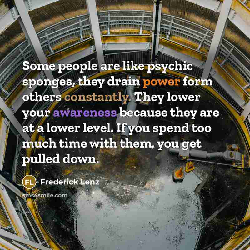 “Some people are like psychic sponges, they drain power form others constantly. They lower your awareness because they are at a lower level. If you spend too much time with them, you get pulled down.” quote by Frederick Lenz
