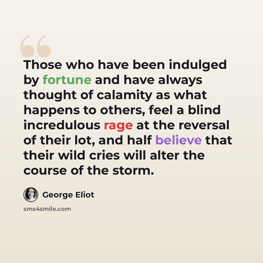 “Those who have been indulged by fortune and have always thought of calamity as what happens to others, feel a blind incredulous rage at the reversal of their lot, and half believe that their wild cries will alter the course of the storm.” quote by George Eliot