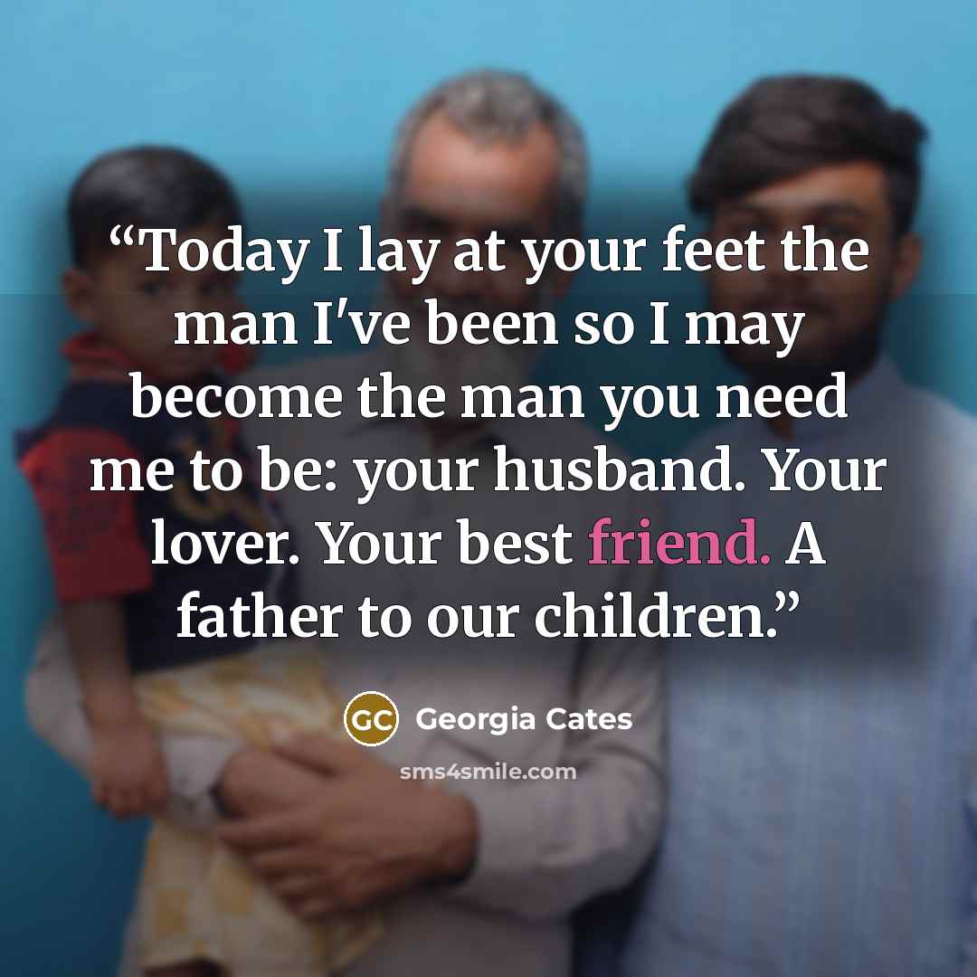 “Today I lay at your feet the man I've been so I may become the man you need me to be: your husband. Your lover. Your best friend. A father to our children.” quote by Georgia Cates