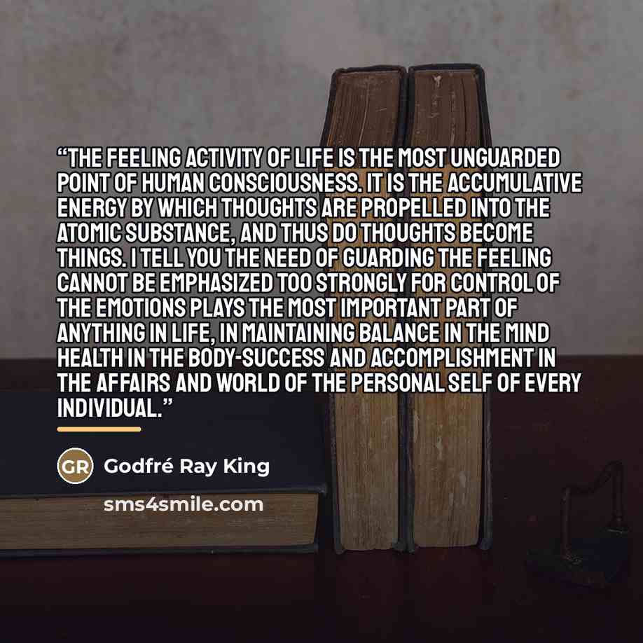 “The feeling activity of Life is the most unguarded point of human consciousness. It is the accumulative energy by which thoughts are propelled into the atomic substance, and thus do thoughts become things. I tell you the need of guarding the feeling cannot be emphasized too strongly for control of…” quote by Godfré Ray King