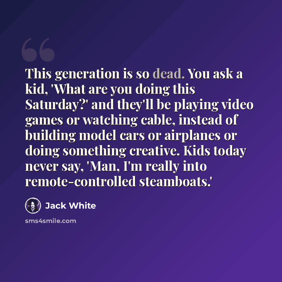 “This generation is so dead. You ask a kid, 'What are you doing this Saturday?' and they'll be playing video games or watching cable, instead of building model cars or airplanes or doing something creative. Kids today never say, 'Man, I'm really into remote-controlled steamboats.'” quote by Jack White