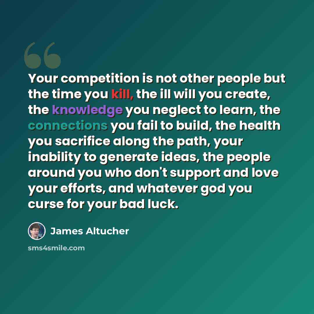 “Your competition is not other people but the time you kill, the ill will you create, the knowledge you neglect to learn, the connections you fail to build, the health you sacrifice along the path, your inability to generate ideas, the people around you who don't support and love your efforts, and…” quote by James Altucher