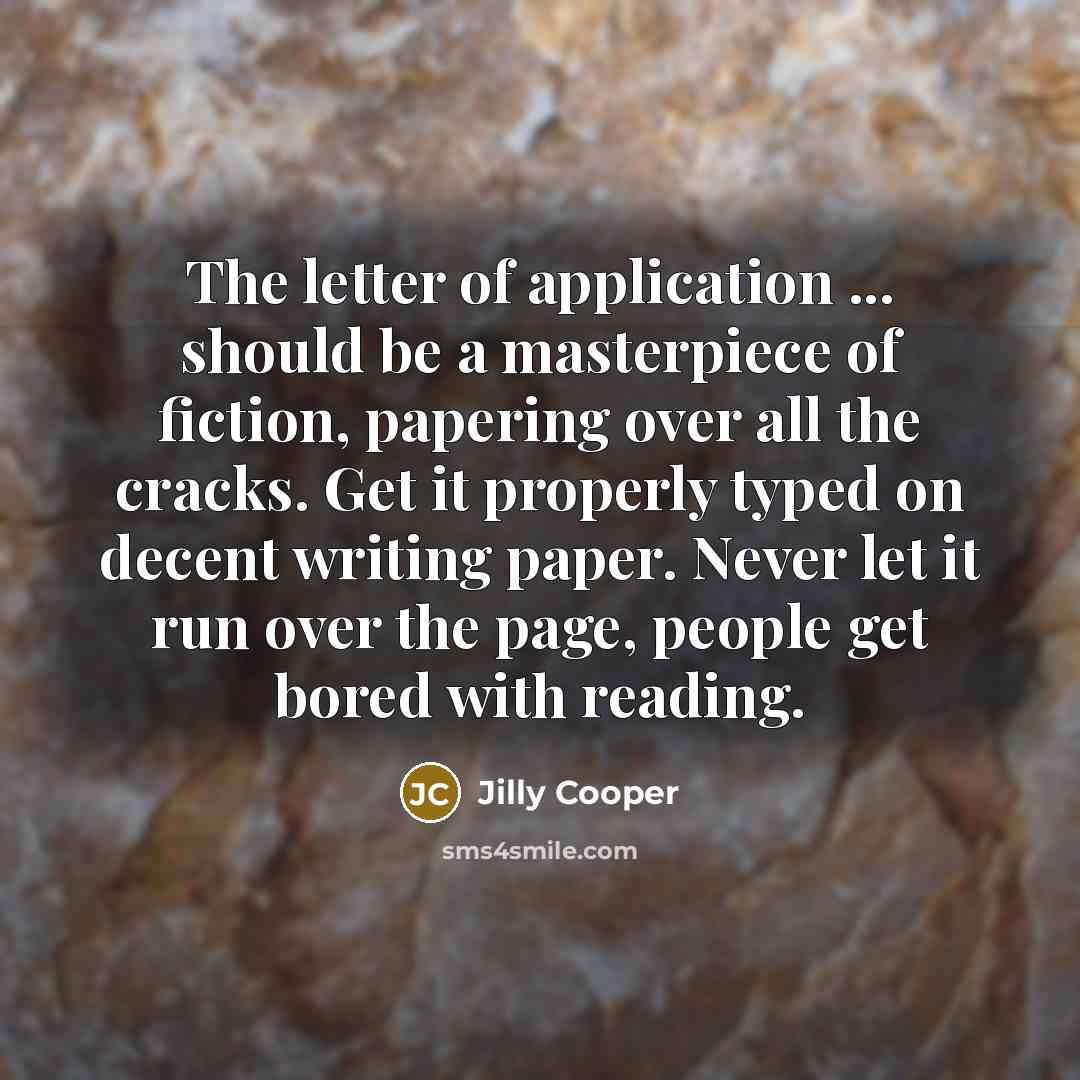 “The letter of application ... should be a masterpiece of fiction, papering over all the cracks. Get it properly typed on decent writing paper. Never let it run over the page, people get bored with reading.” quote by Jilly Cooper