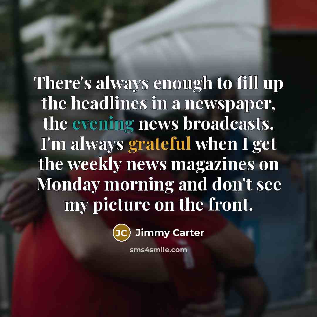 “There's always enough to fill up the headlines in a newspaper, the evening news broadcasts. I'm always grateful when I get the weekly news magazines on Monday morning and don't see my picture on the front.” quote by Jimmy Carter