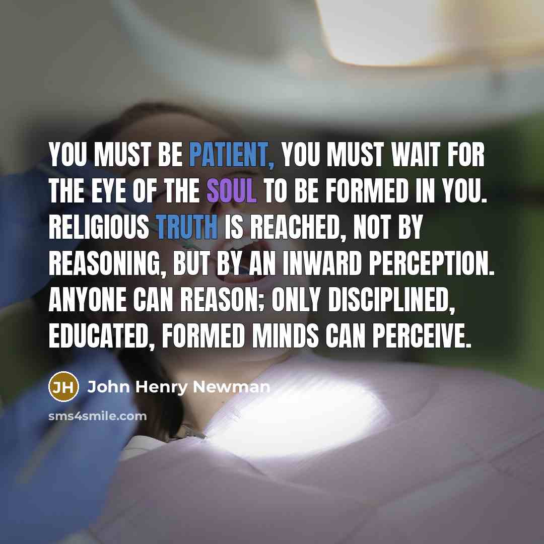 “You must be patient, you must wait for the eye of the soul to be formed in you. Religious truth is reached, not by reasoning, but by an inward perception. Anyone can reason; only disciplined, educated, formed minds can perceive.” quote by John Henry Newman