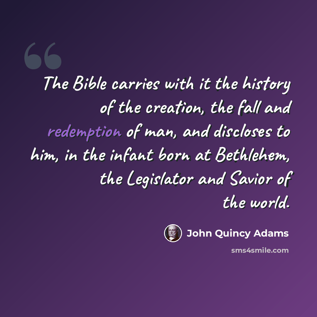 “The Bible carries with it the history of the creation, the fall and redemption of man, and discloses to him, in the infant born at Bethlehem, the Legislator and Savior of the world.” quote by John Quincy Adams