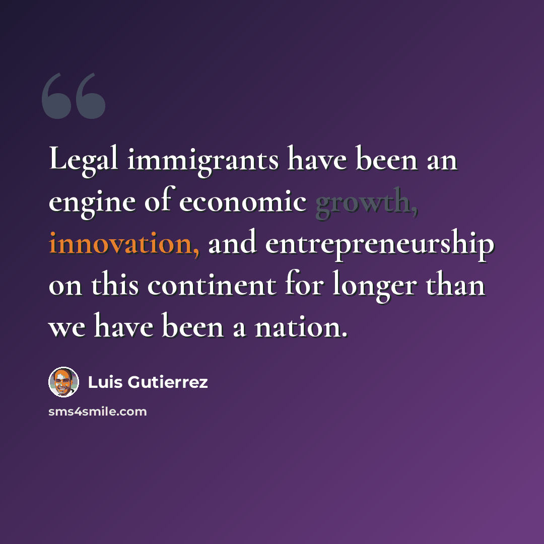 “Legal immigrants have been an engine of economic growth, innovation, and entrepreneurship on this continent for longer than we have been a nation.” quote by Luis Gutierrez