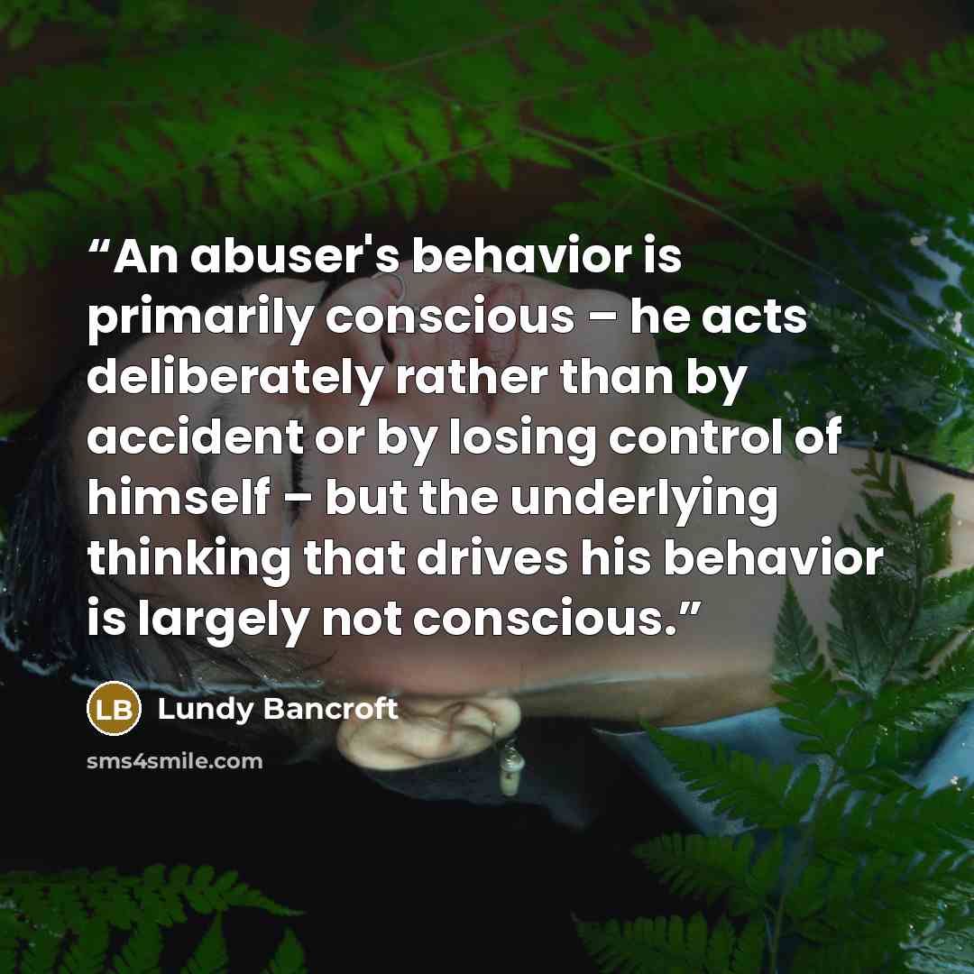 “An abuser's behavior is primarily conscious – he acts deliberately rather than by accident or by losing control of himself – but the underlying thinking that drives his behavior is largely not conscious.” quote by Lundy Bancroft