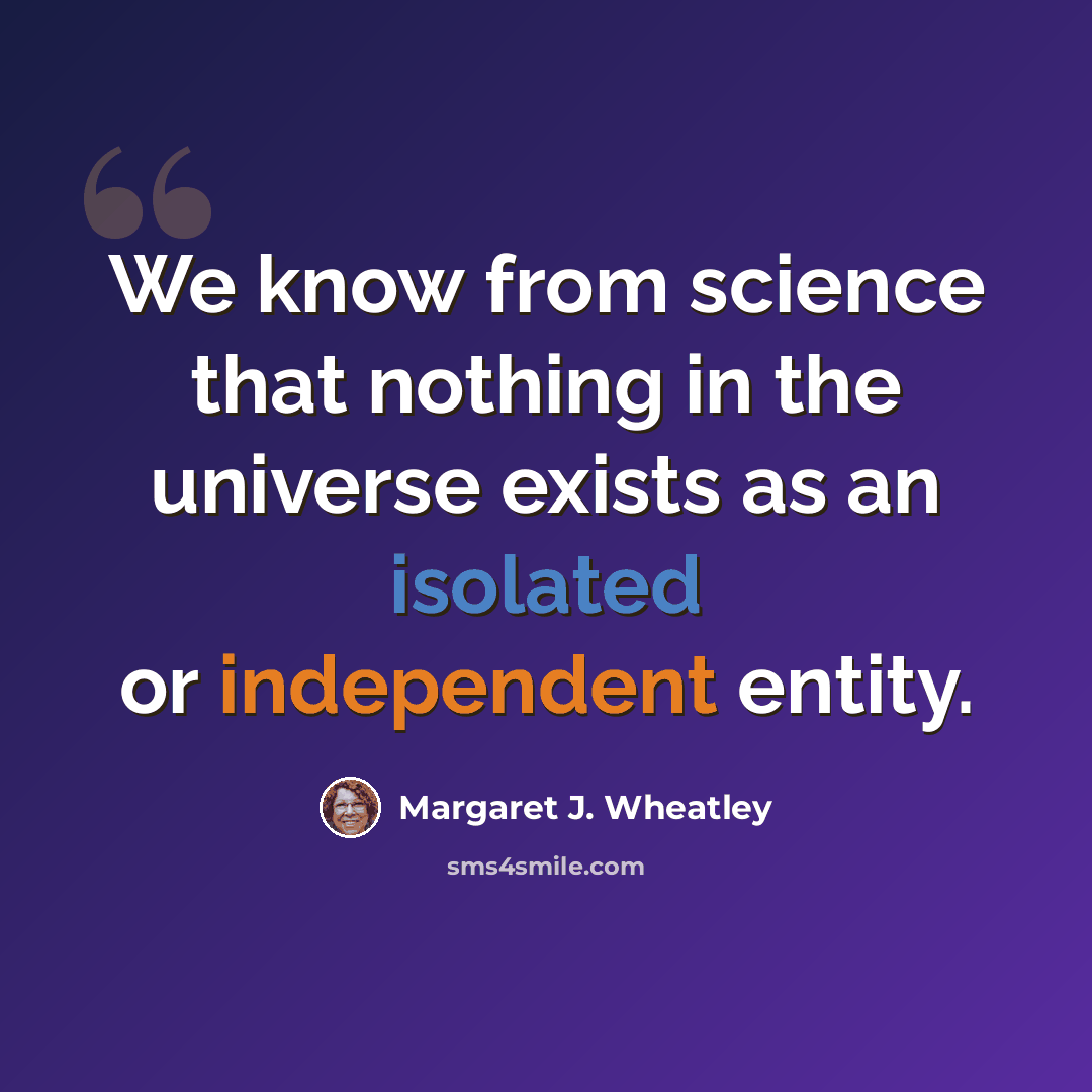 “We know from science that nothing in the universe exists as an isolated or independent entity.” quote by Margaret J. Wheatley