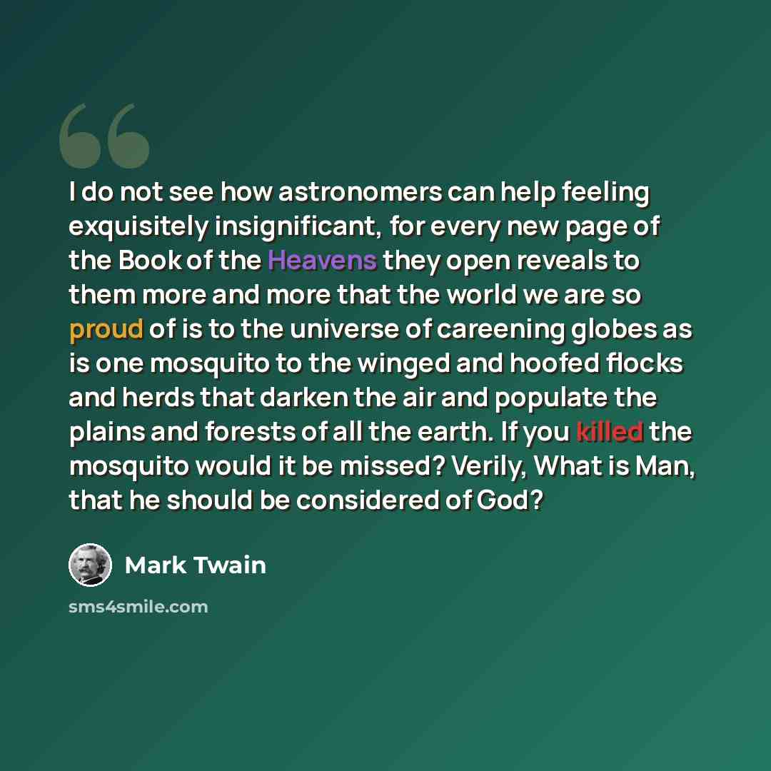 “I do not see how astronomers can help feeling exquisitely insignificant, for every new page of the Book of the Heavens they open reveals to them more and more that the world we are so proud of is to the universe of careening globes as is one mosquito to the winged and hoofed flocks and herds that…” quote by Mark Twain