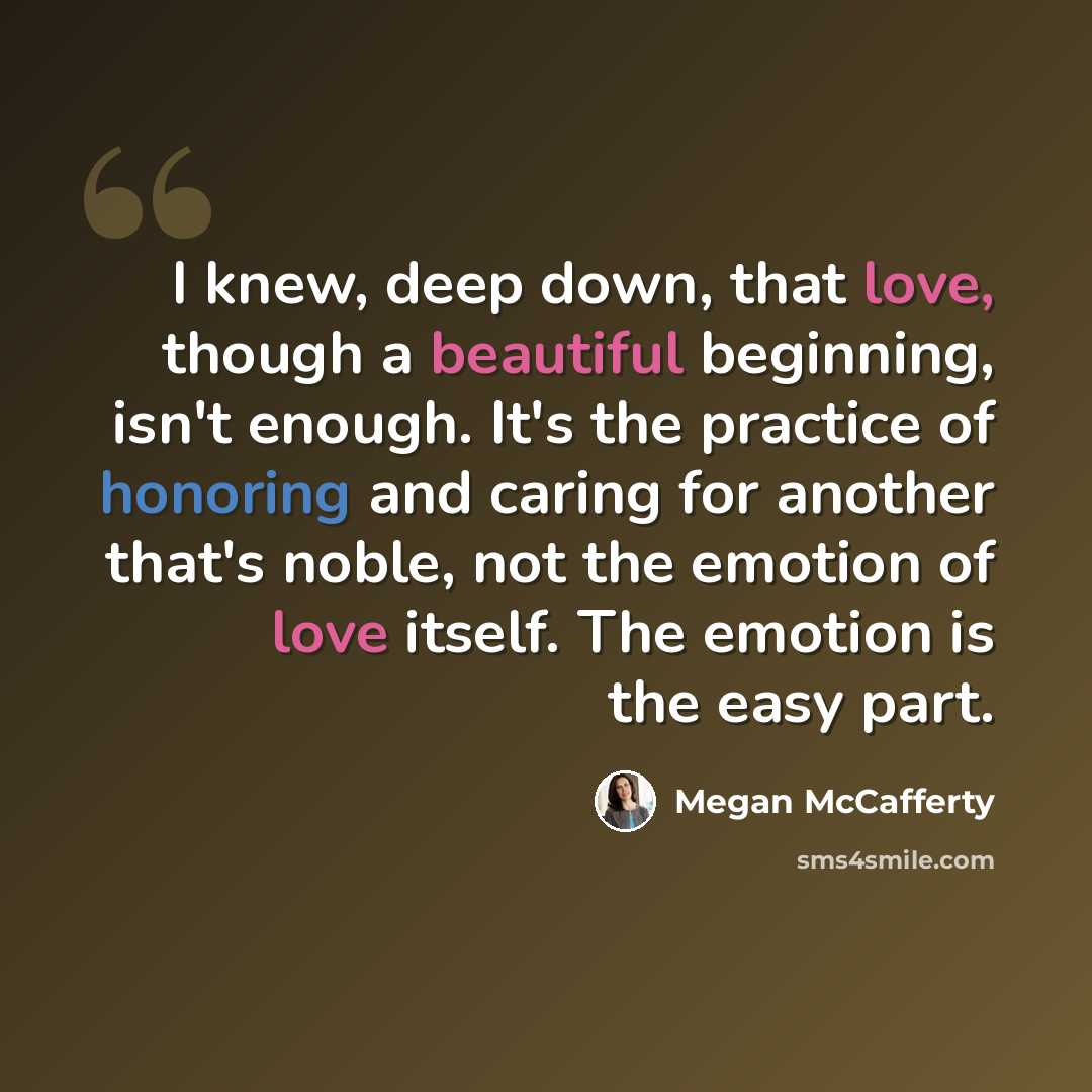 “I knew, deep down, that love, though a beautiful beginning, isn't enough. It's the practice of honoring and caring for another that's noble, not the emotion of love itself. The emotion is the easy part.” quote by Megan McCafferty