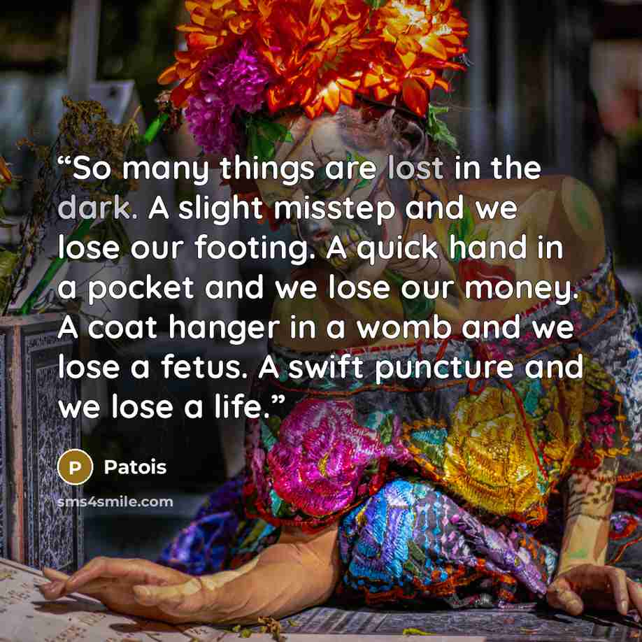 “So many things are lost in the dark. A slight misstep and we lose our footing. A quick hand in a pocket and we lose our money. A coat hanger in a womb and we lose a fetus. A swift puncture and we lose a life.” quote by Patois