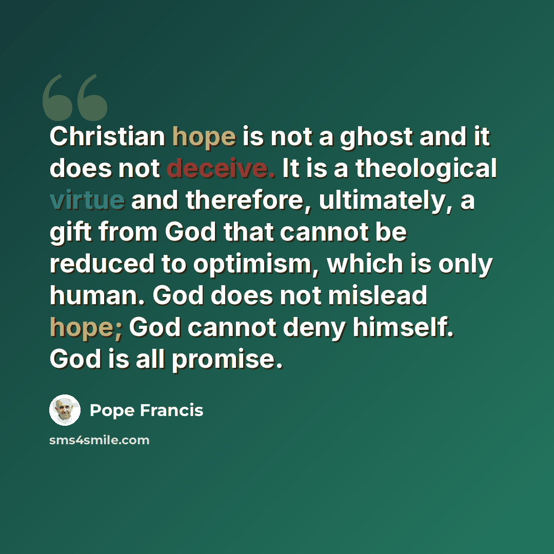 “Christian hope is not a ghost and it does not deceive. It is a theological virtue and therefore, ultimately, a gift from God that cannot be reduced to optimism, which is only human. God does not mislead hope; God cannot deny himself. God is all promise.” quote by Pope Francis