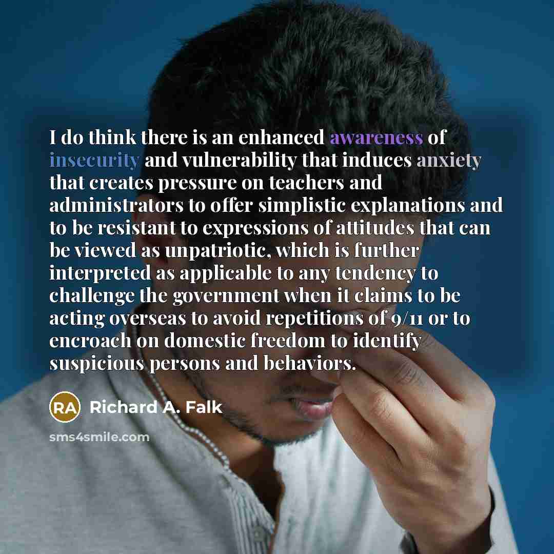 “I do think there is an enhanced awareness of insecurity and vulnerability that induces anxiety that creates pressure on teachers and administrators to offer simplistic explanations and to be resistant to expressions of attitudes that can be viewed as unpatriotic, which is further interpreted as…” quote by Richard A. Falk