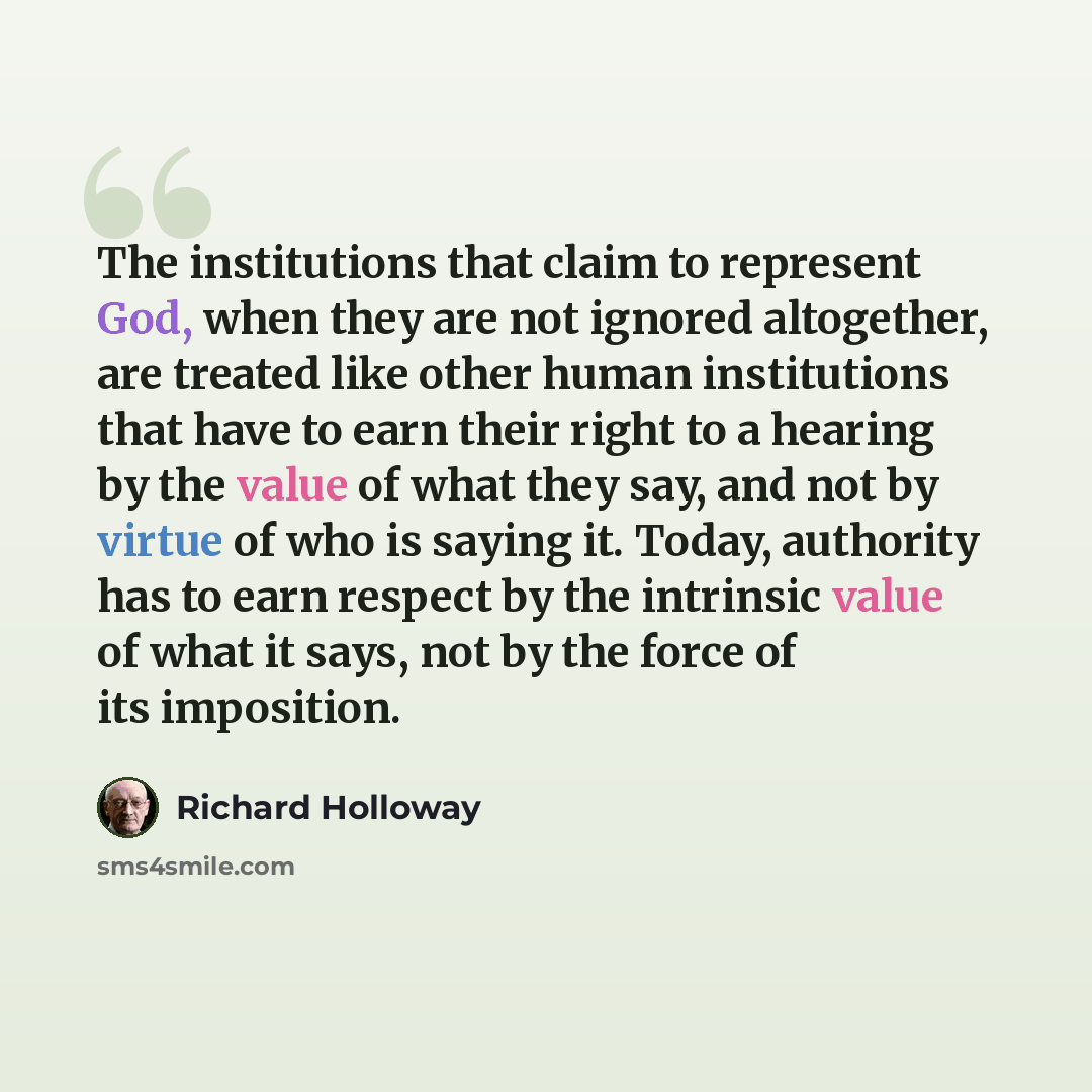 “The institutions that claim to represent God, when they are not ignored altogether, are treated like other human institutions that have to earn their right to a hearing by the value of what they say, and not by virtue of who is saying it. Today, authority has to earn respect by the intrinsic value…” quote by Richard Holloway