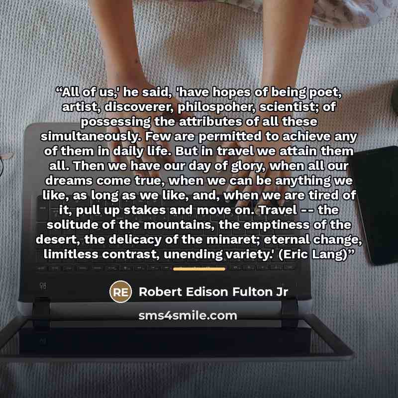 “All of us,' he said, 'have hopes of being poet, artist, discoverer, philospoher, scientist; of possessing the attributes of all these simultaneously. Few are permitted to achieve any of them in daily life. But in travel we attain them all. Then we have our day of glory, when all our dreams come…” quote by Robert Edison Fulton Jr