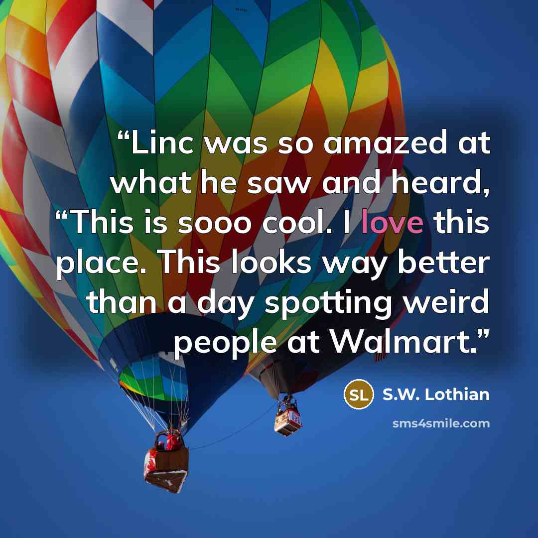 “Linc was so amazed at what he saw and heard, “This is sooo cool. I love this place. This looks way better than a day spotting weird people at Walmart.” quote by S.W. Lothian