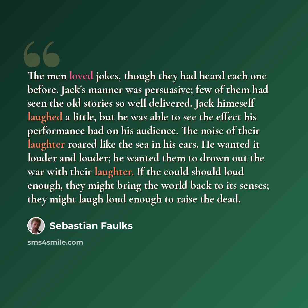 “The men loved jokes, though they had heard each one before. Jack's manner was persuasive; few of them had seen the old stories so well delivered. Jack himeself laughed a little, but he was able to see the effect his performance had on his audience. The noise of their laughter roared like the sea…” quote by Sebastian Faulks