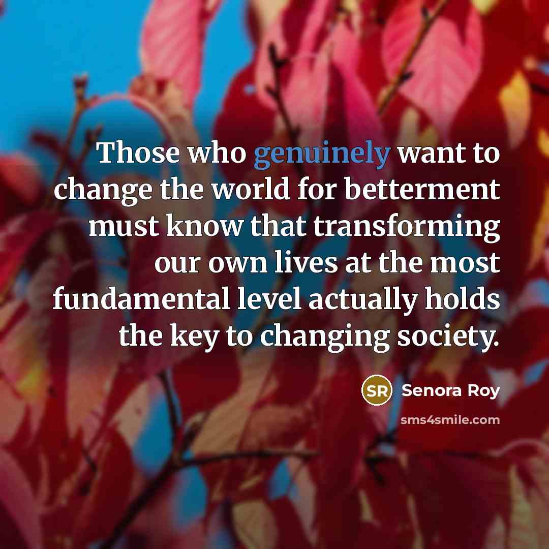 “Those who genuinely want to change the world for betterment must know that transforming our own lives at the most fundamental level actually holds the key to changing society.” quote by Senora Roy