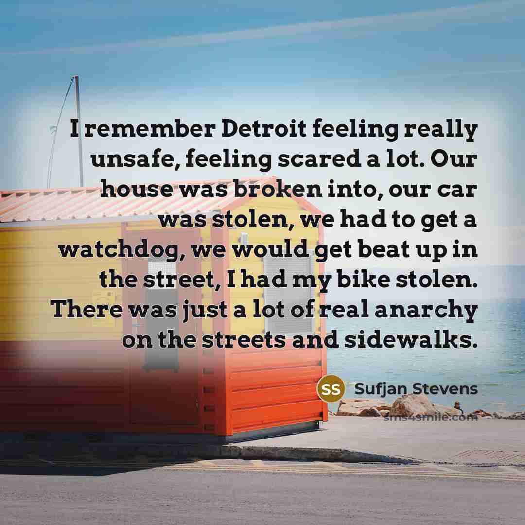 “I remember Detroit feeling really unsafe, feeling scared a lot. Our house was broken into, our car was stolen, we had to get a watchdog, we would get beat up in the street, I had my bike stolen. There was just a lot of real anarchy on the streets and sidewalks.” quote by Sufjan Stevens