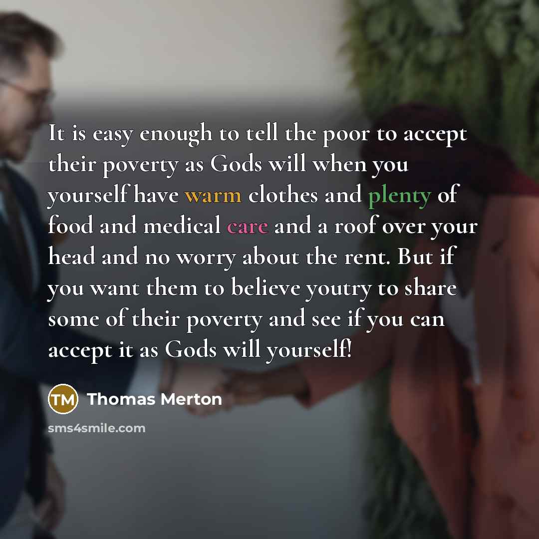 “It is easy enough to tell the poor to accept their poverty as Gods will when you yourself have warm clothes and plenty of food and medical care and a roof over your head and no worry about the rent. But if you want them to believe youtry to share some of their poverty and see if you can accept it…” quote by Thomas Merton