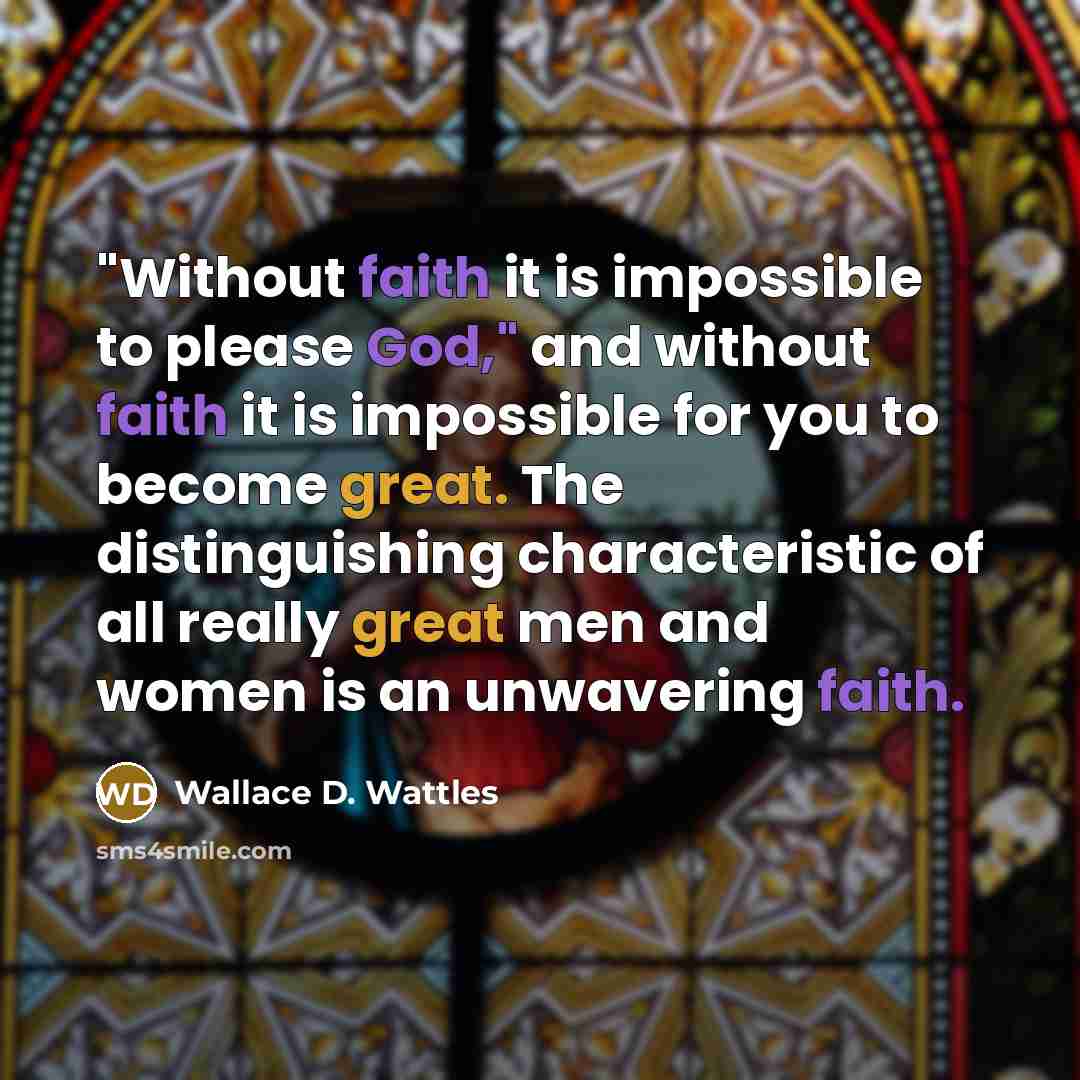 “"Without faith it is impossible to please God," and without faith it is impossible for you to become great. The distinguishing characteristic of all really great men and women is an unwavering faith.” quote by Wallace D. Wattles