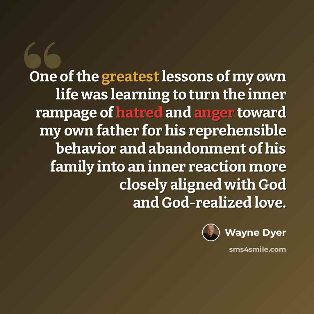 “One of the greatest lessons of my own life was learning to turn the inner rampage of hatred and anger toward my own father for his reprehensible behavior and abandonment of his family into an inner reaction more closely aligned with God and God-realized love.” quote by Wayne Dyer