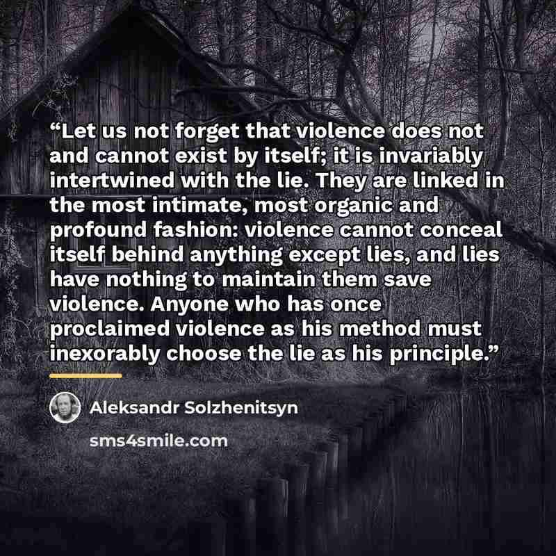 “Let us not forget that violence does not and cannot exist by itself; it is invariably intertwined with the lie. They are linked in the most intimate, most organic and profound fashion: violence cannot conceal itself behind anything except lies, and lies have nothing to maintain them save violence…” quote by Aleksandr Solzhenitsyn