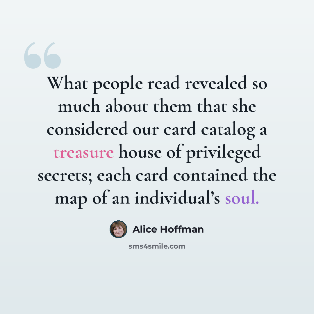 “What people read revealed so much about them that she considered our card catalog a treasure house of privileged secrets; each card contained the map of an individual’s soul.” quote by Alice Hoffman