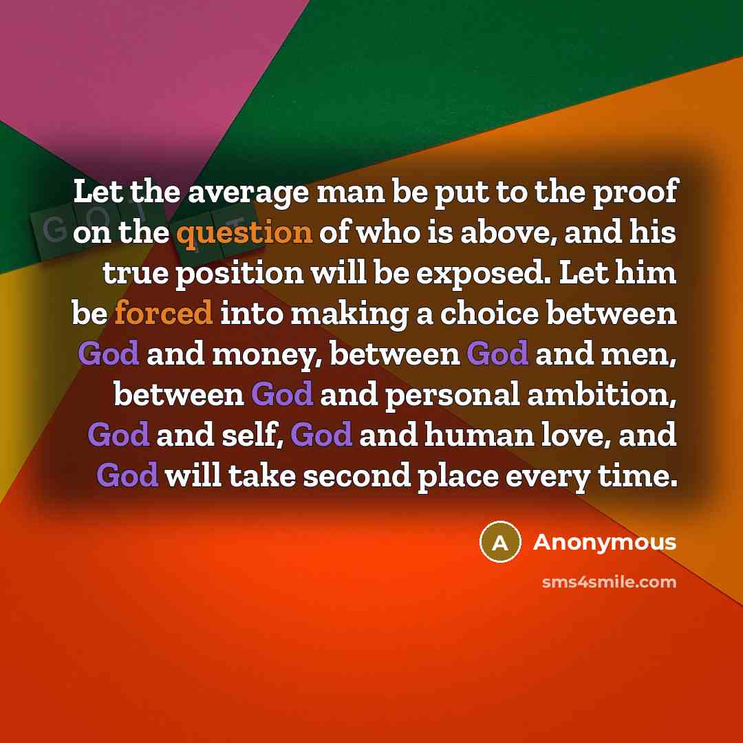 “Let the average man be put to the proof on the question of who is above, and his true position will be exposed. Let him be forced into making a choice between God and money, between God and men, between God and personal ambition, God and self, God and human love, and God will take second place…” quote by Anonymous