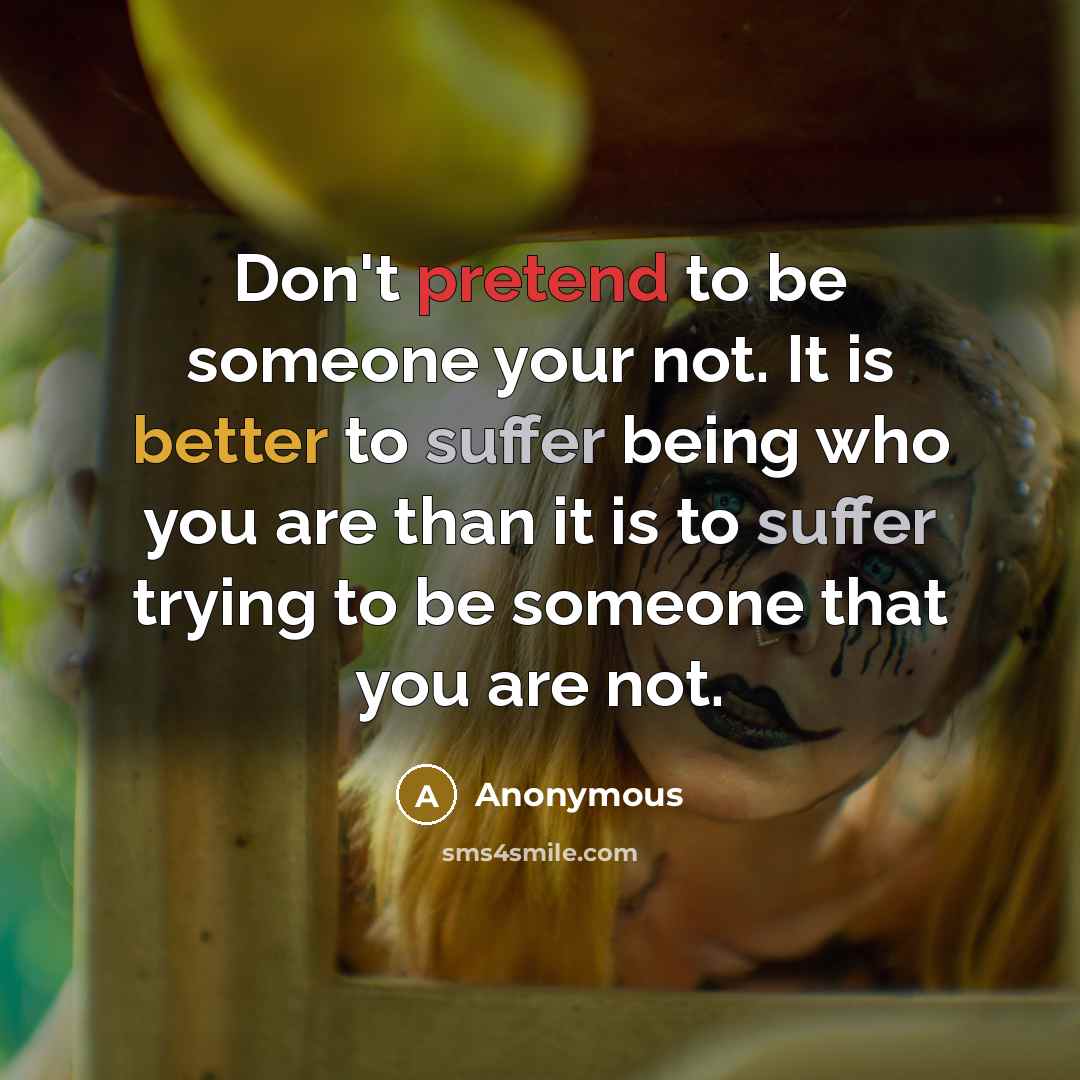 “Don't pretend to be someone your not. It is better to suffer being who you are than it is to suffer trying to be someone that you are not.” quote by Anonymous