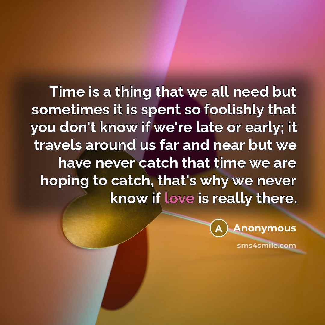 “Time is a thing that we all need but sometimes it is spent so foolishly that you don't know if we're late or early; it travels around us far and near but we have never catch that time we are hoping to catch, that's why we never know if love is really there.” quote by Anonymous