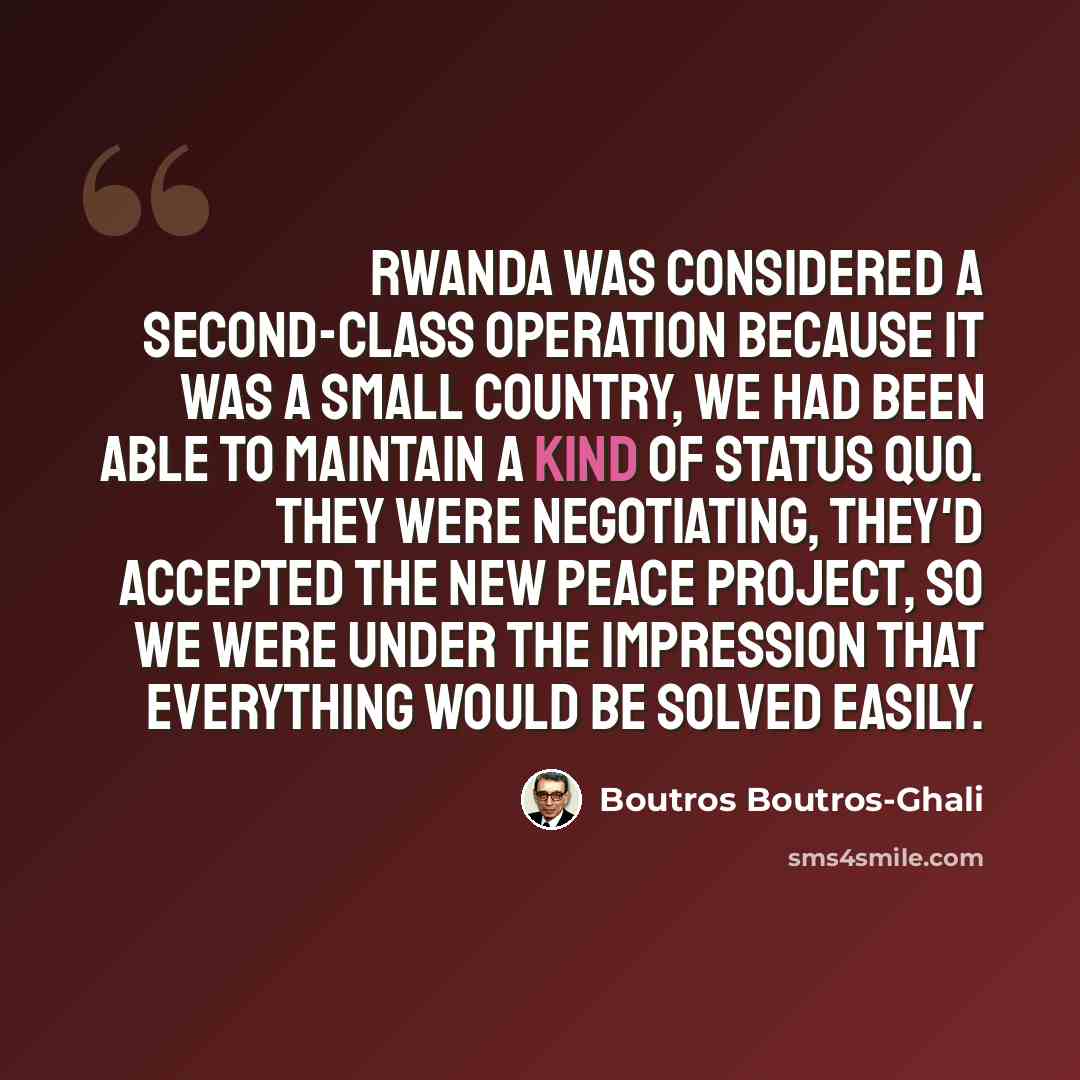 “Rwanda was considered a second-class operation because it was a small country, we had been able to maintain a kind of status quo. They were negotiating, they'd accepted the new peace project, so we were under the impression that everything would be solved easily.” quote by Boutros Boutros-Ghali