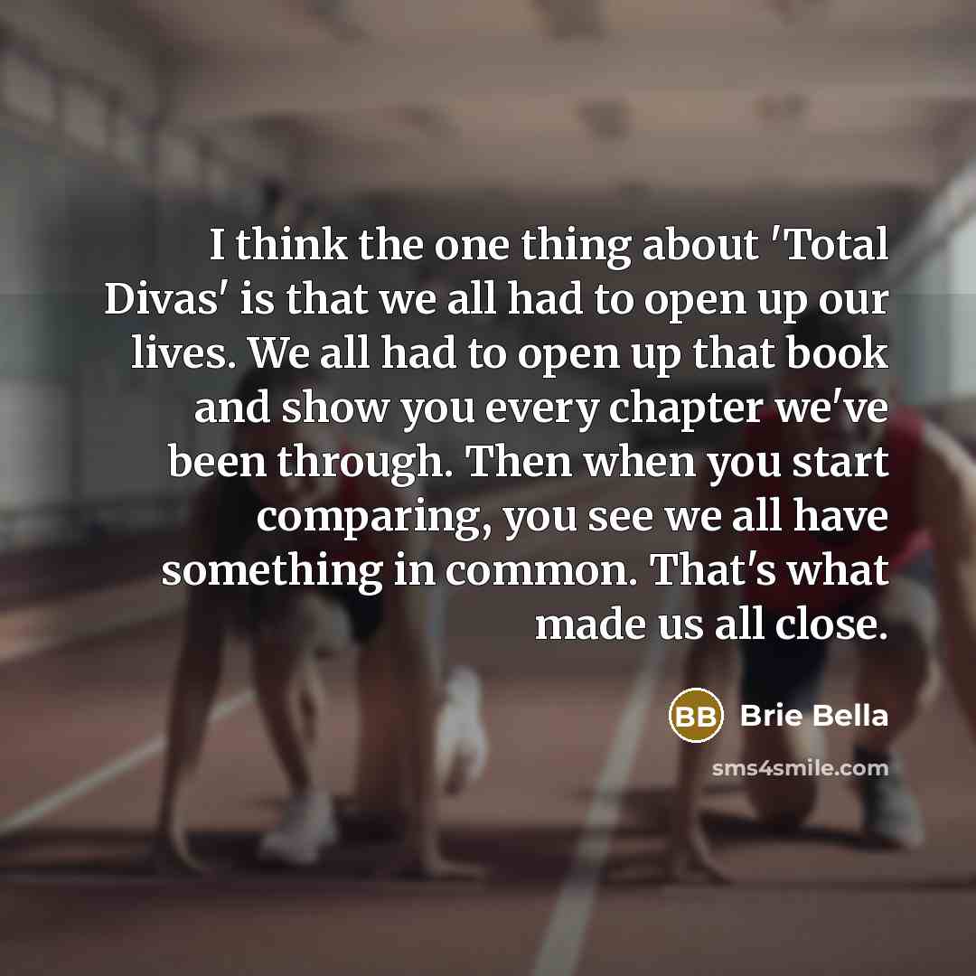 “I think the one thing about 'Total Divas' is that we all had to open up our lives. We all had to open up that book and show you every chapter we've been through. Then when you start comparing, you see we all have something in common. That's what made us all close.” quote by Brie Bella