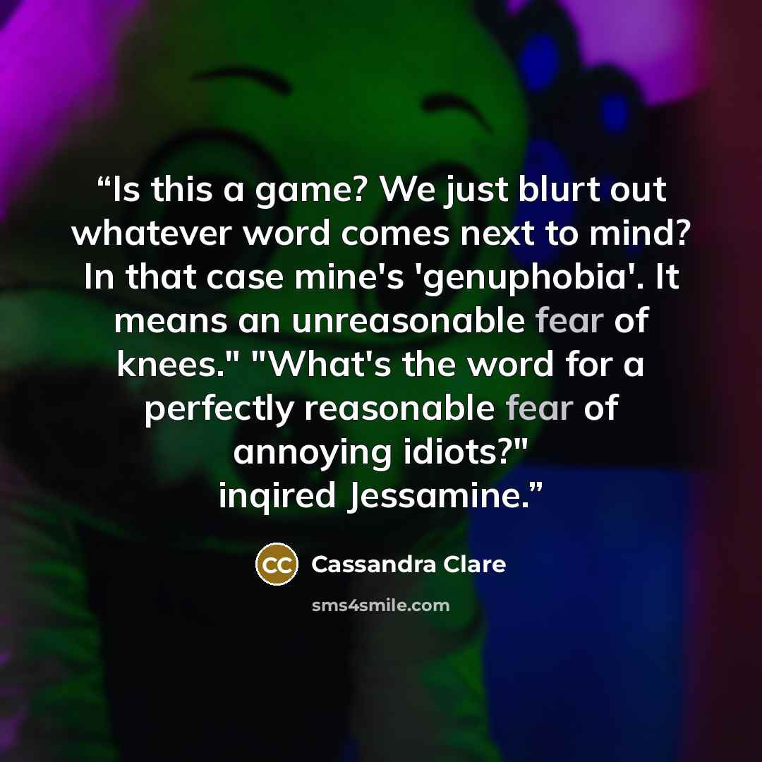 “Is this a game? We just blurt out whatever word comes next to mind? In that case mine's 'genuphobia'. It means an unreasonable fear of knees." "What's the word for a perfectly reasonable fear of annoying idiots?" inqired Jessamine.” quote by Cassandra Clare