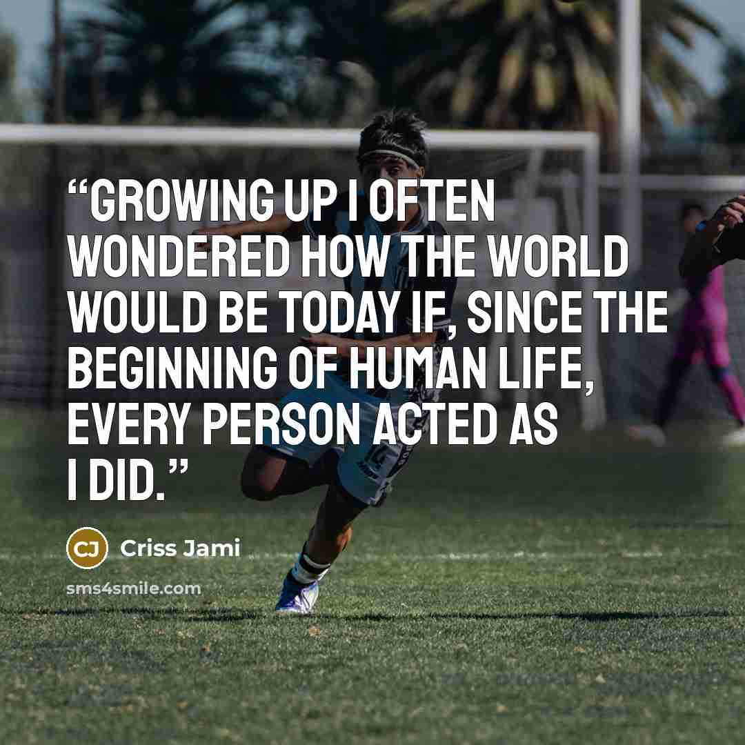 “Growing up I often wondered how the world would be today if, since the beginning of human life, every person acted as I did.” quote by Criss Jami
